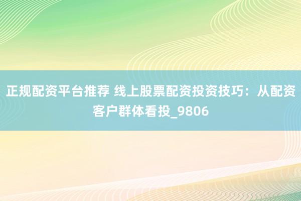 正规配资平台推荐 线上股票配资投资技巧：从配资客户群体看投_9806