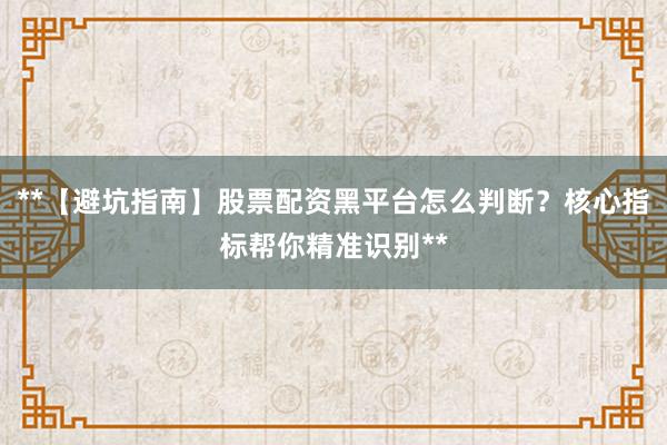 **【避坑指南】股票配资黑平台怎么判断？核心指标帮你精准识别**