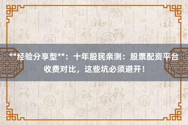 **经验分享型**：十年股民亲测：股票配资平台收费对比，这些坑必须避开！