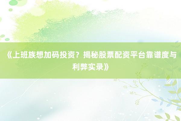 《上班族想加码投资？揭秘股票配资平台靠谱度与利弊实录》