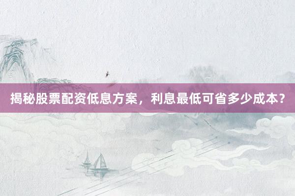 揭秘股票配资低息方案，利息最低可省多少成本？