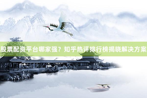 股票配资平台哪家强？知乎热评排行榜揭晓解决方案