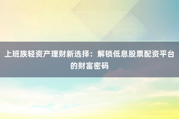 上班族轻资产理财新选择：解锁低息股票配资平台的财富密码
