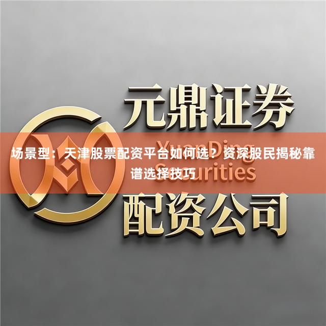 场景型：天津股票配资平台如何选？资深股民揭秘靠谱选择技巧