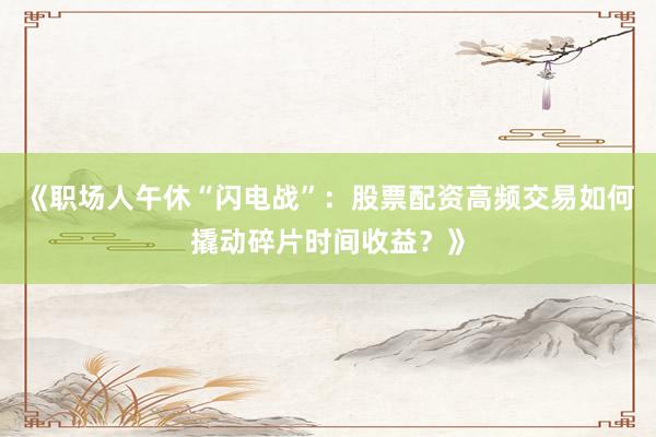 《职场人午休“闪电战”：股票配资高频交易如何撬动碎片时间收益？》