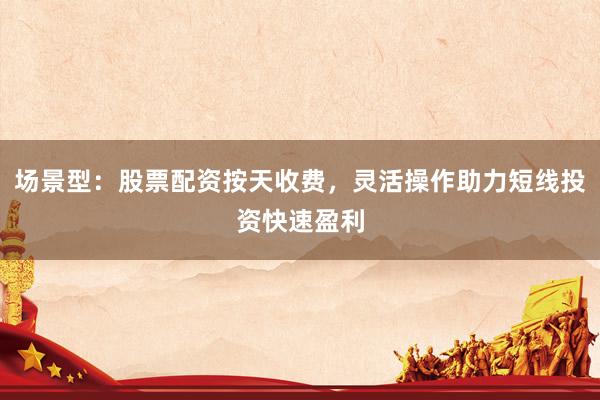 场景型：股票配资按天收费，灵活操作助力短线投资快速盈利
