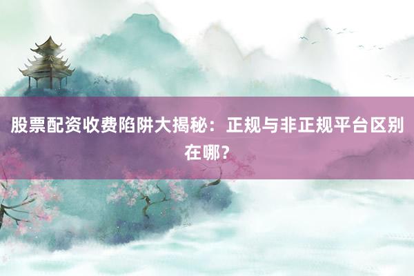 股票配资收费陷阱大揭秘：正规与非正规平台区别在哪？