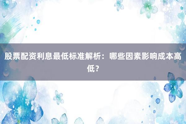 股票配资利息最低标准解析：哪些因素影响成本高低？