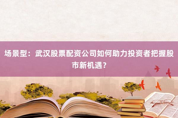 场景型：武汉股票配资公司如何助力投资者把握股市新机遇？