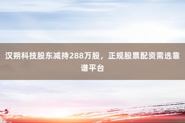 汉朔科技股东减持288万股，正规股票配资需选靠谱平台