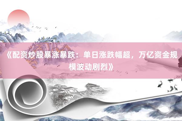 《配资炒股暴涨暴跌：单日涨跌幅超，万亿资金规模波动剧烈》