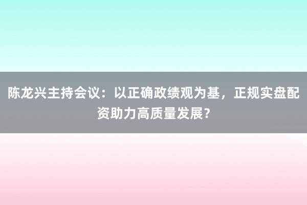 陈龙兴主持会议：以正确政绩观为基，正规实盘配资助力高质量发展？