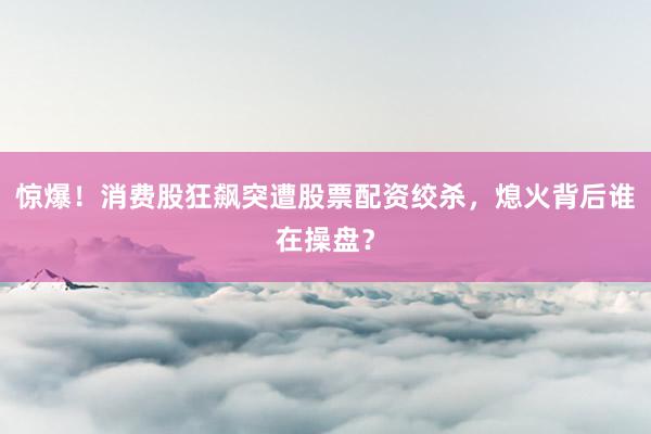 惊爆！消费股狂飙突遭股票配资绞杀，熄火背后谁在操盘？
