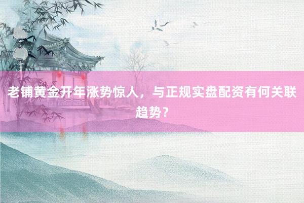 老铺黄金开年涨势惊人，与正规实盘配资有何关联趋势？