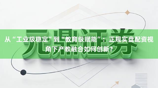 从“工业级稳定”到“教育级赋能”：正规实盘配资视角下产教融合如何创新？