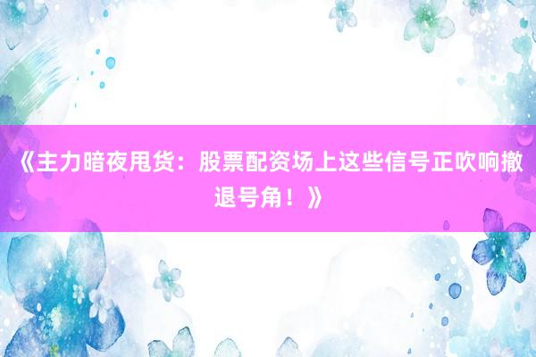 《主力暗夜甩货：股票配资场上这些信号正吹响撤退号角！》