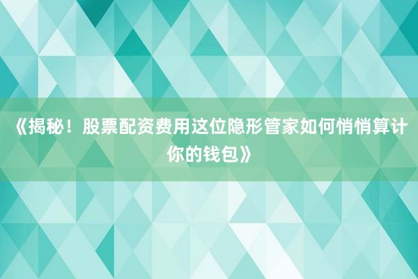 《揭秘！股票配资费用这位隐形管家如何悄悄算计你的钱包》