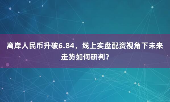 离岸人民币升破6.84，线上实盘配资视角下未来走势如何研判？