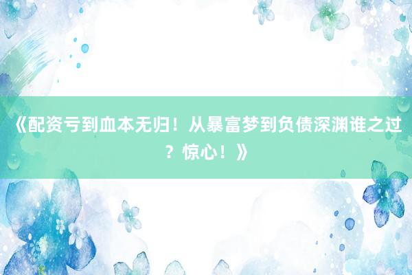 《配资亏到血本无归！从暴富梦到负债深渊谁之过？惊心！》