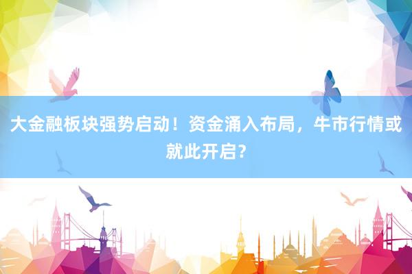 大金融板块强势启动！资金涌入布局，牛市行情或就此开启？