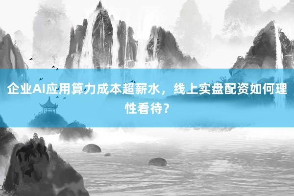 企业AI应用算力成本超薪水，线上实盘配资如何理性看待？