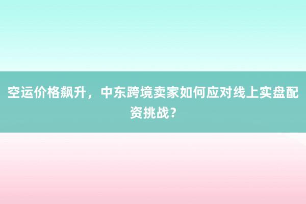 空运价格飙升，中东跨境卖家如何应对线上实盘配资挑战？