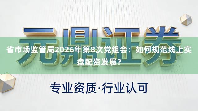省市场监管局2026年第8次党组会：如何规范线上实盘配资发展？