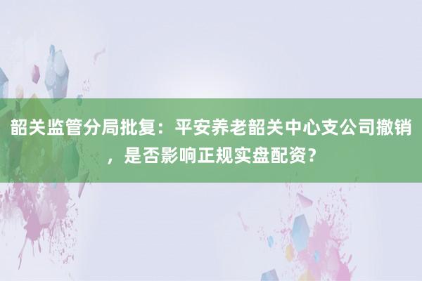 韶关监管分局批复：平安养老韶关中心支公司撤销，是否影响正规实盘配资？
