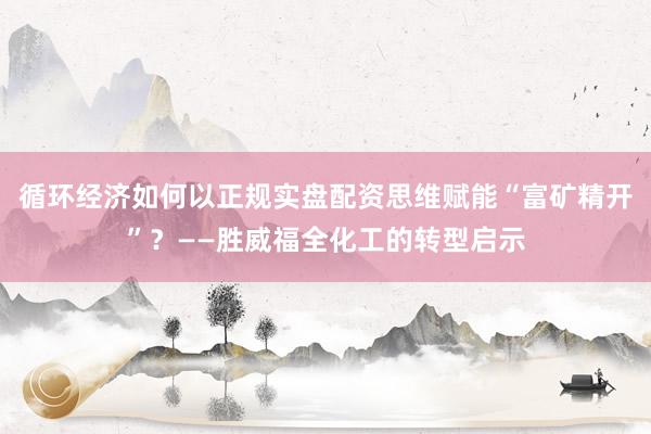 循环经济如何以正规实盘配资思维赋能“富矿精开”?——胜威福全化工的转型启示