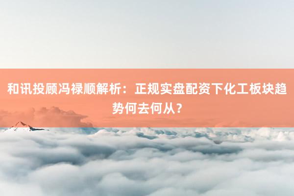 和讯投顾冯禄顺解析：正规实盘配资下化工板块趋势何去何从？