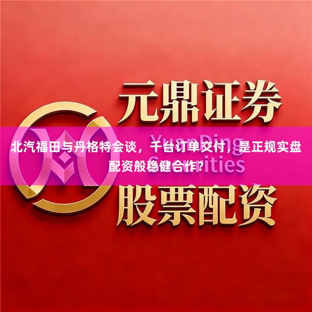 北汽福田与丹格特会谈，千台订单交付，是正规实盘配资般稳健合作？