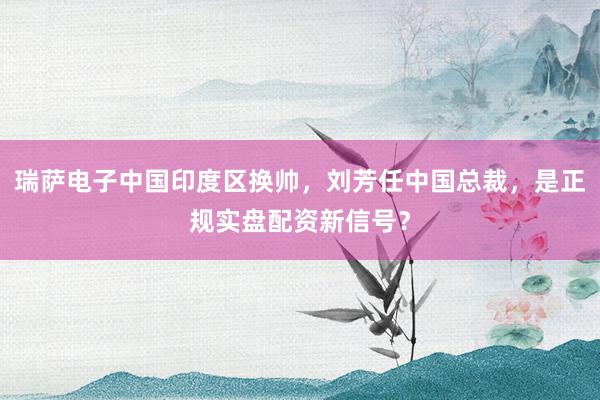 瑞萨电子中国印度区换帅，刘芳任中国总裁，是正规实盘配资新信号？