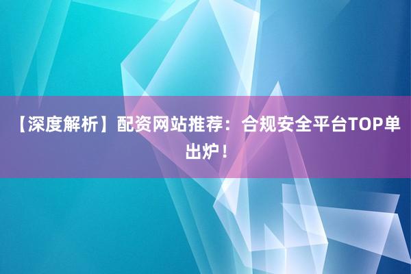 【深度解析】配资网站推荐：合规安全平台TOP单出炉！