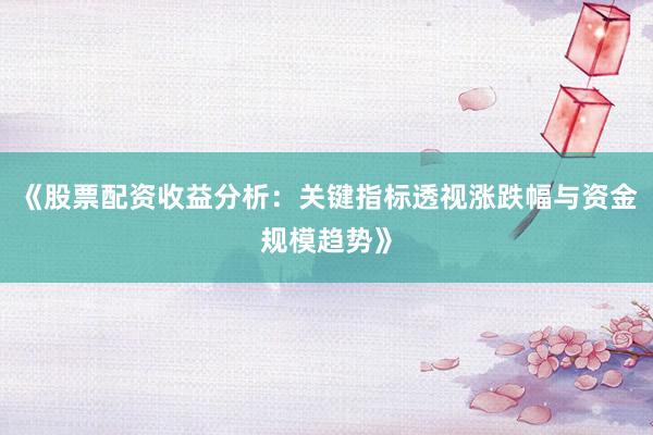 《股票配资收益分析：关键指标透视涨跌幅与资金规模趋势》