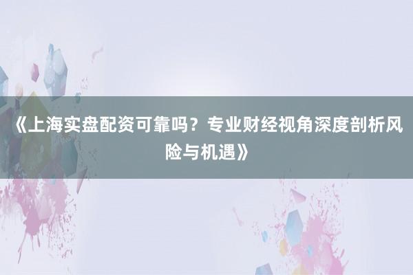 《上海实盘配资可靠吗？专业财经视角深度剖析风险与机遇》