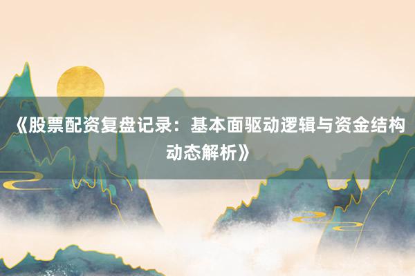 《股票配资复盘记录：基本面驱动逻辑与资金结构动态解析》