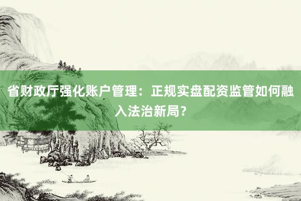 省财政厅强化账户管理：正规实盘配资监管如何融入法治新局？
