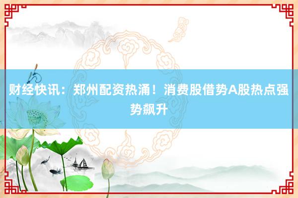 财经快讯：郑州配资热涌！消费股借势A股热点强势飙升