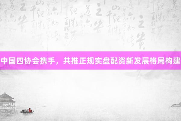 中国四协会携手，共推正规实盘配资新发展格局构建
