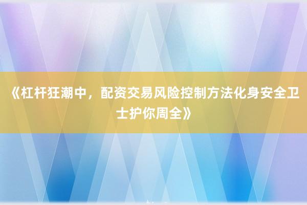 《杠杆狂潮中，配资交易风险控制方法化身安全卫士护你周全》