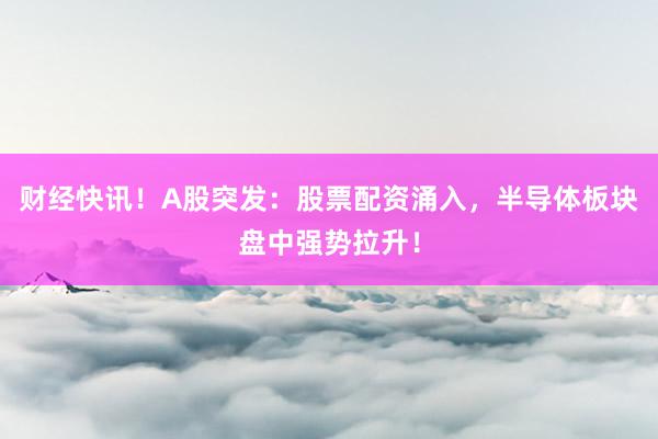 财经快讯！A股突发：股票配资涌入，半导体板块盘中强势拉升！