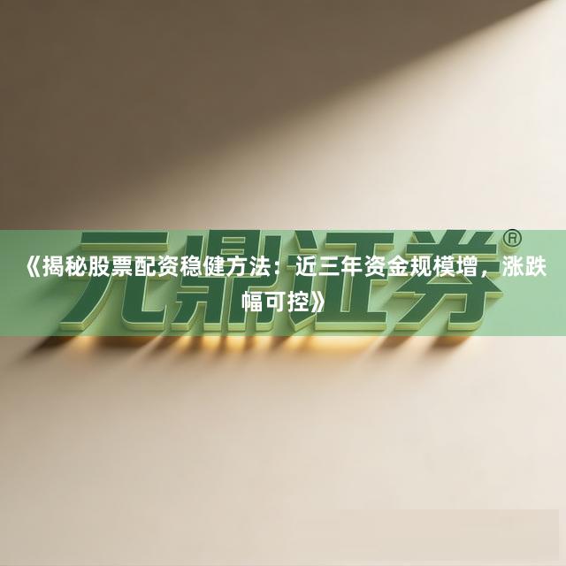 《揭秘股票配资稳健方法：近三年资金规模增，涨跌幅可控》