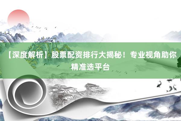 【深度解析】股票配资排行大揭秘！专业视角助你精准选平台