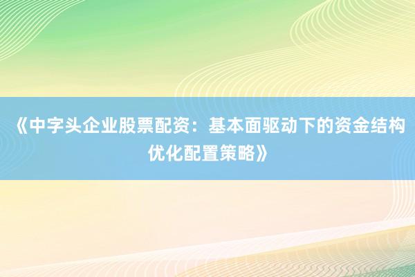 《中字头企业股票配资：基本面驱动下的资金结构优化配置策略》