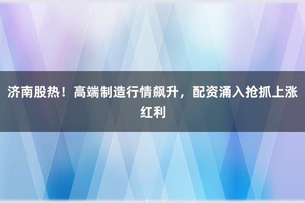 济南股热！高端制造行情飙升，配资涌入抢抓上涨红利