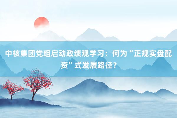 中核集团党组启动政绩观学习：何为“正规实盘配资”式发展路径？