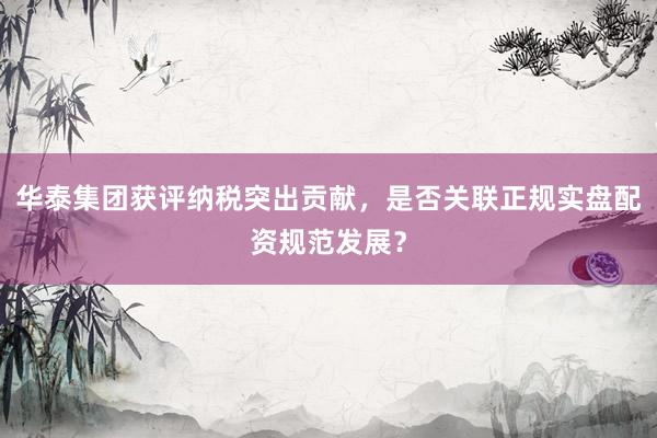 华泰集团获评纳税突出贡献，是否关联正规实盘配资规范发展？