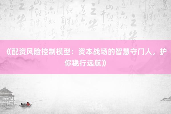 《配资风险控制模型：资本战场的智慧守门人，护你稳行远航》