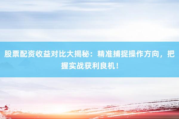 股票配资收益对比大揭秘：精准捕捉操作方向，把握实战获利良机！