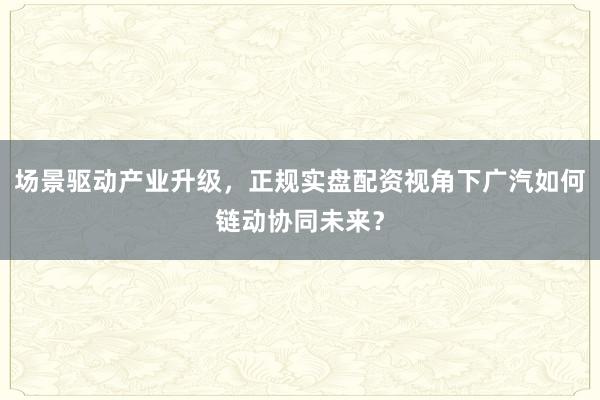 场景驱动产业升级，正规实盘配资视角下广汽如何链动协同未来？